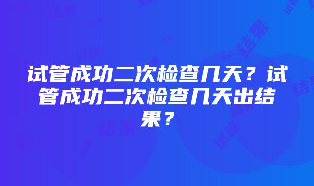 试管成功二次检查几天？试管成功二次检查几天出结果？