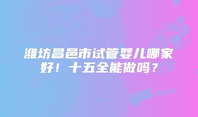 潍坊昌邑市试管婴儿哪家好！十五全能做吗？