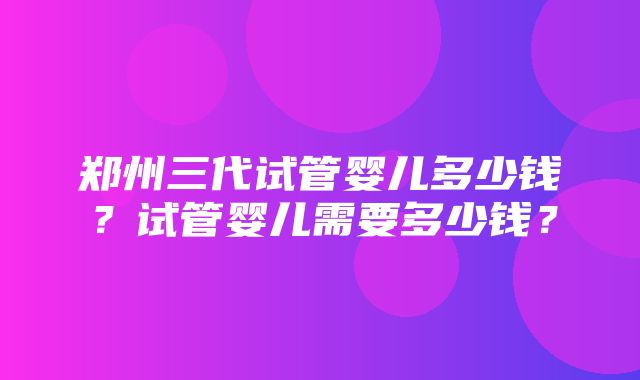 郑州三代试管婴儿多少钱？试管婴儿需要多少钱？