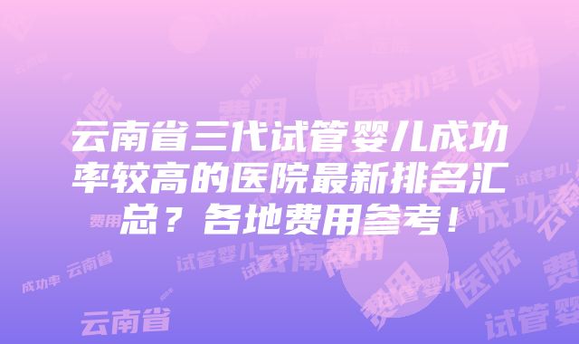 云南省三代试管婴儿成功率较高的医院最新排名汇总？各地费用参考！