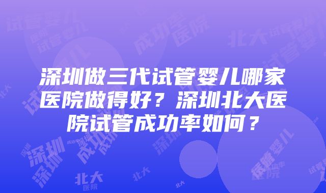 深圳做三代试管婴儿哪家医院做得好？深圳北大医院试管成功率如何？