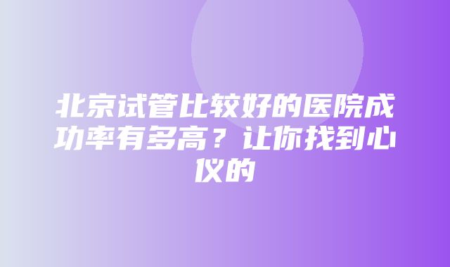 北京试管比较好的医院成功率有多高？让你找到心仪的