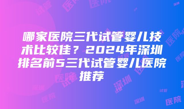 哪家医院三代试管婴儿技术比较佳？2024年深圳排名前5三代试管婴儿医院推荐