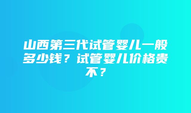 山西第三代试管婴儿一般多少钱？试管婴儿价格贵不？