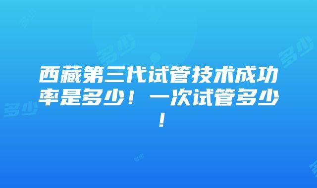 西藏第三代试管技术成功率是多少！一次试管多少！