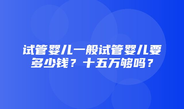 试管婴儿一般试管婴儿要多少钱？十五万够吗？