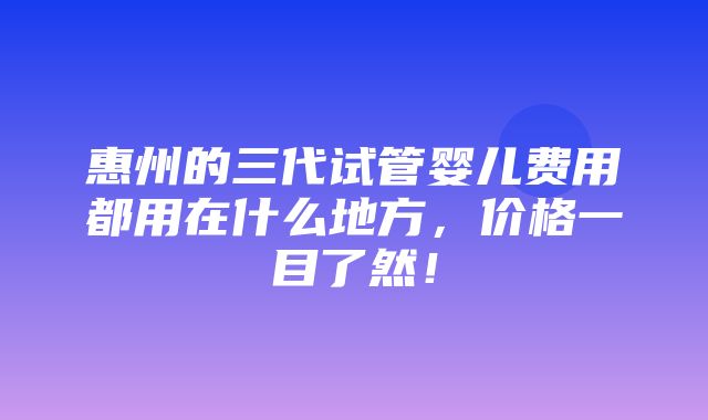 惠州的三代试管婴儿费用都用在什么地方，价格一目了然！