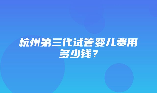 杭州第三代试管婴儿费用多少钱？