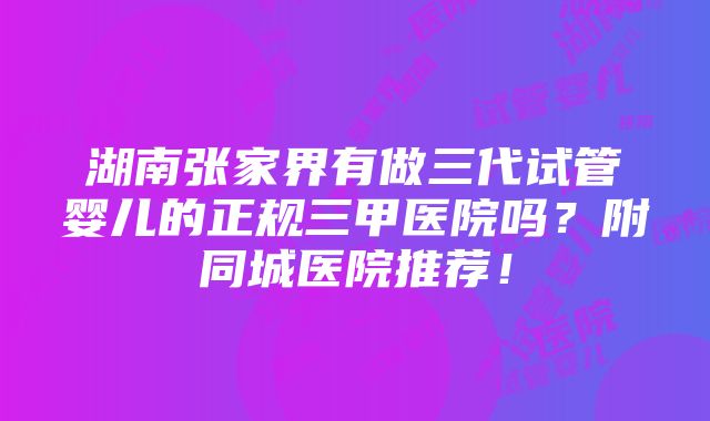 湖南张家界有做三代试管婴儿的正规三甲医院吗？附同城医院推荐！