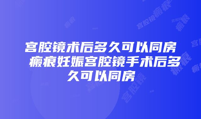 宫腔镜术后多久可以同房 瘢痕妊娠宫腔镜手术后多久可以同房