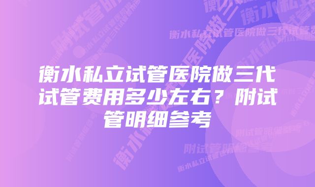 衡水私立试管医院做三代试管费用多少左右？附试管明细参考