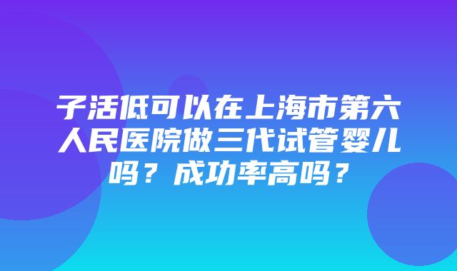 子活低可以在上海市第六人民医院做三代试管婴儿吗？成功率高吗？