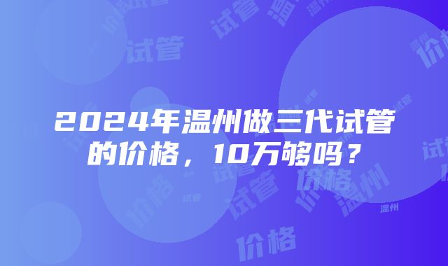 2024年温州做三代试管的价格，10万够吗？