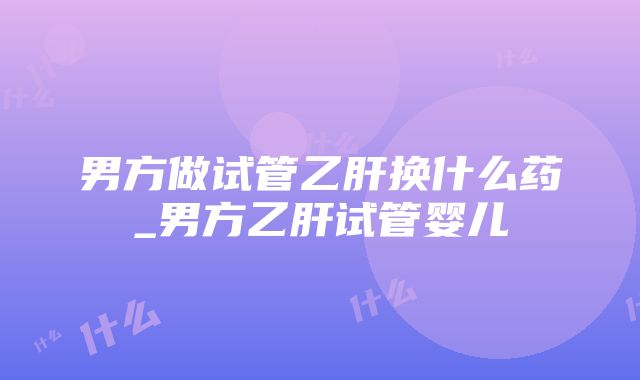 男方做试管乙肝换什么药_男方乙肝试管婴儿