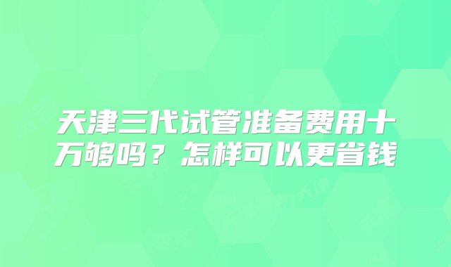 天津三代试管准备费用十万够吗？怎样可以更省钱