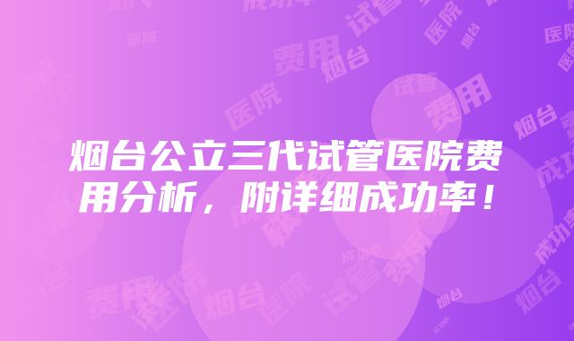 烟台公立三代试管医院费用分析，附详细成功率！