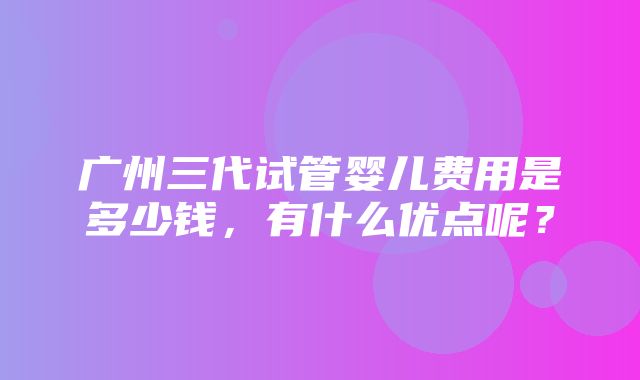 广州三代试管婴儿费用是多少钱，有什么优点呢？