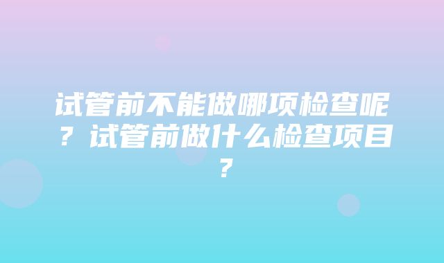 试管前不能做哪项检查呢？试管前做什么检查项目？