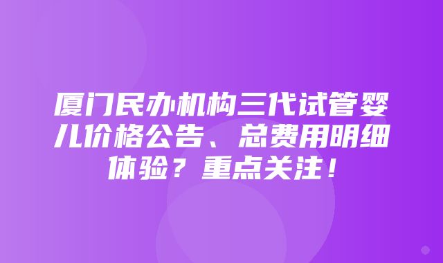 厦门民办机构三代试管婴儿价格公告、总费用明细体验？重点关注！