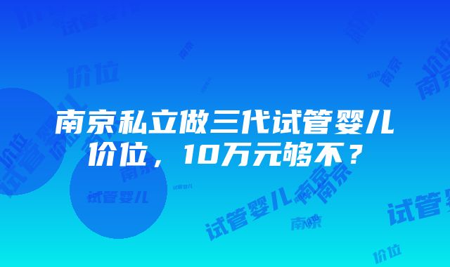 南京私立做三代试管婴儿价位，10万元够不？