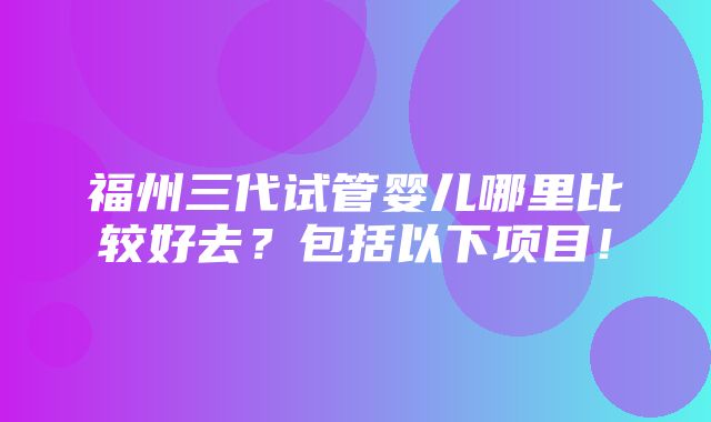 福州三代试管婴儿哪里比较好去？包括以下项目！