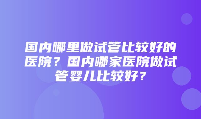 国内哪里做试管比较好的医院？国内哪家医院做试管婴儿比较好？