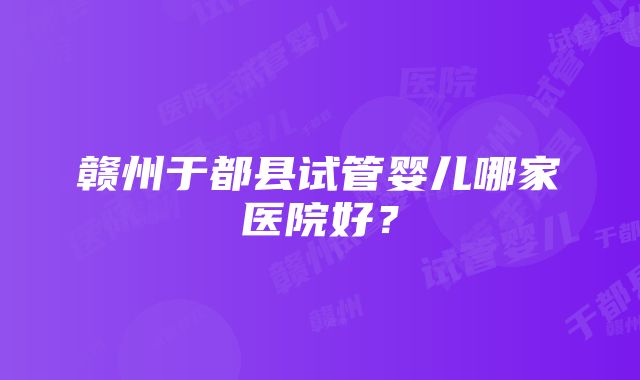 赣州于都县试管婴儿哪家医院好？