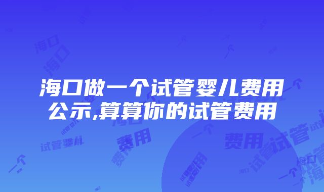 海口做一个试管婴儿费用公示,算算你的试管费用