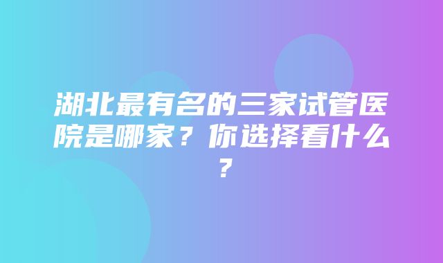 湖北最有名的三家试管医院是哪家？你选择看什么？