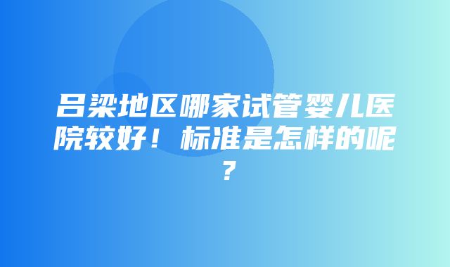 吕梁地区哪家试管婴儿医院较好！标准是怎样的呢？