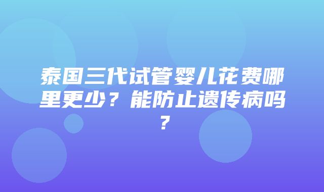 泰国三代试管婴儿花费哪里更少？能防止遗传病吗？