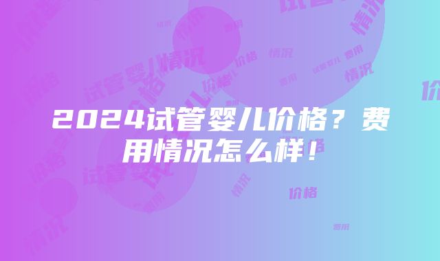 2024试管婴儿价格？费用情况怎么样！