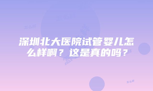 深圳北大医院试管婴儿怎么样啊？这是真的吗？