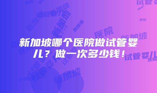 新加坡哪个医院做试管婴儿？做一次多少钱！