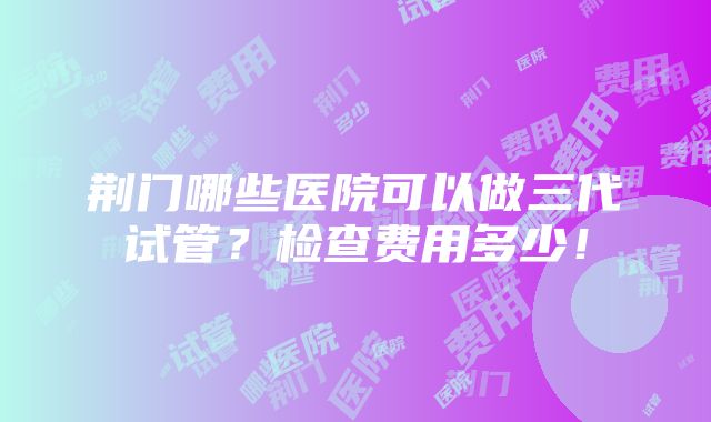 荆门哪些医院可以做三代试管？检查费用多少！