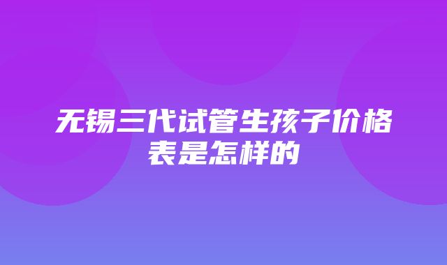 无锡三代试管生孩子价格表是怎样的