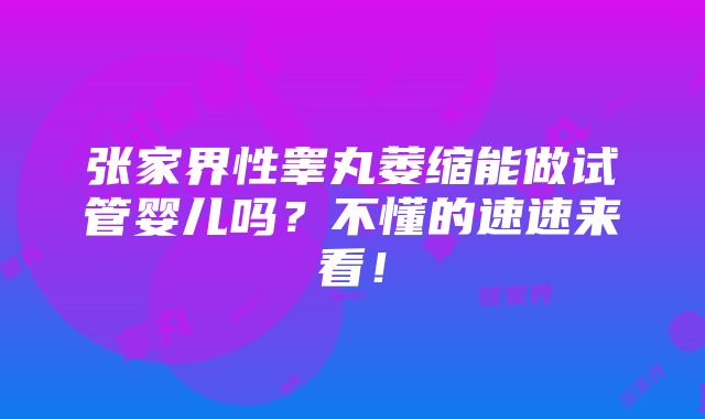 张家界性睾丸萎缩能做试管婴儿吗？不懂的速速来看！