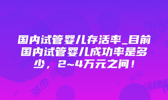 国内试管婴儿存活率_目前国内试管婴儿成功率是多少，2~4万元之间！