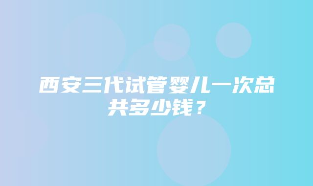 西安三代试管婴儿一次总共多少钱？