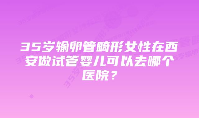 35岁输卵管畸形女性在西安做试管婴儿可以去哪个医院？