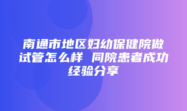 南通市地区妇幼保健院做试管怎么样 同院患者成功经验分享