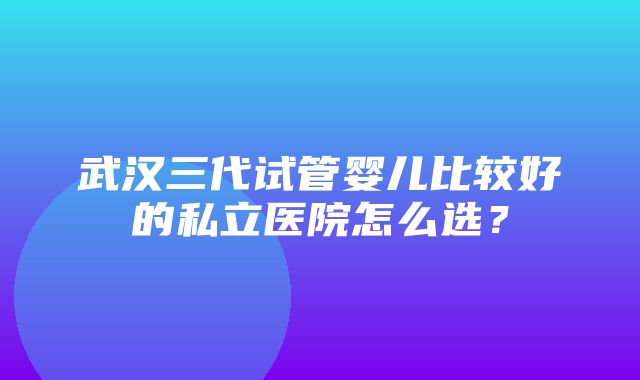 武汉三代试管婴儿比较好的私立医院怎么选？