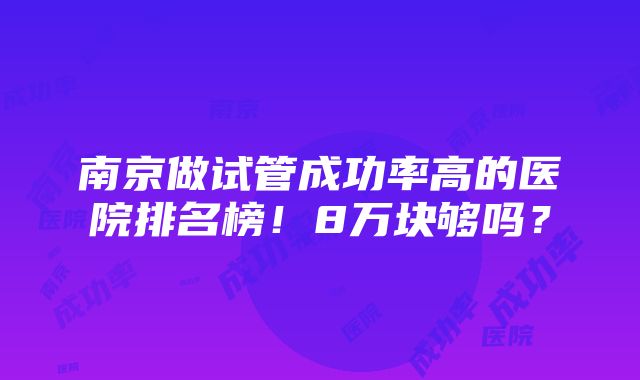 南京做试管成功率高的医院排名榜！8万块够吗？