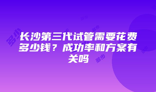 长沙第三代试管需要花费多少钱？成功率和方案有关吗