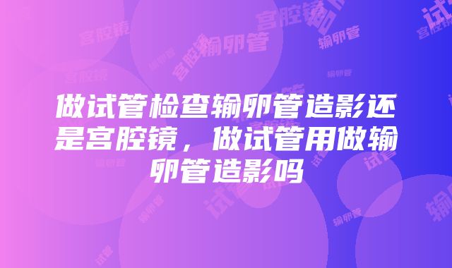 做试管检查输卵管造影还是宫腔镜，做试管用做输卵管造影吗