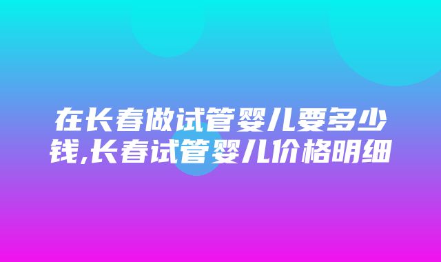 在长春做试管婴儿要多少钱,长春试管婴儿价格明细