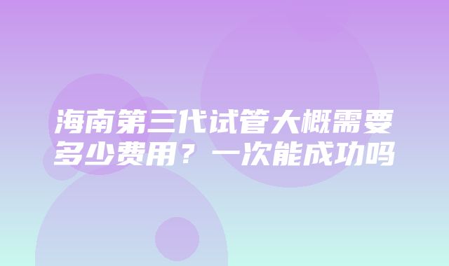 海南第三代试管大概需要多少费用？一次能成功吗