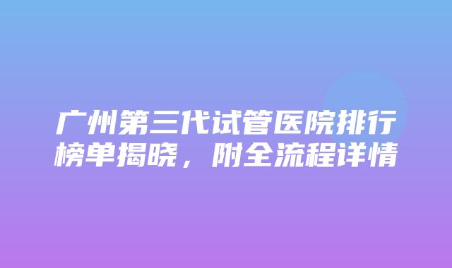 广州第三代试管医院排行榜单揭晓，附全流程详情