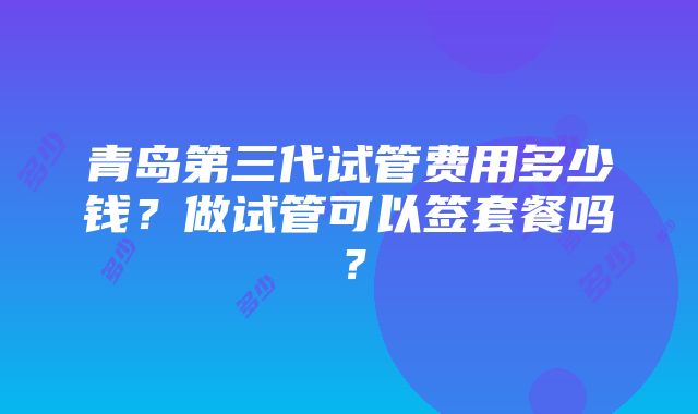 青岛第三代试管费用多少钱？做试管可以签套餐吗？