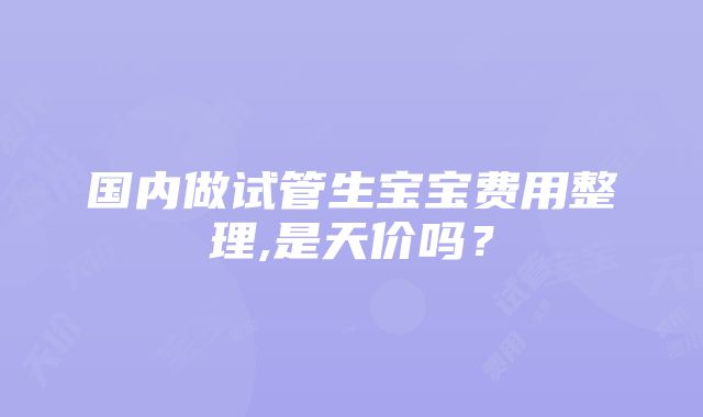 国内做试管生宝宝费用整理,是天价吗？